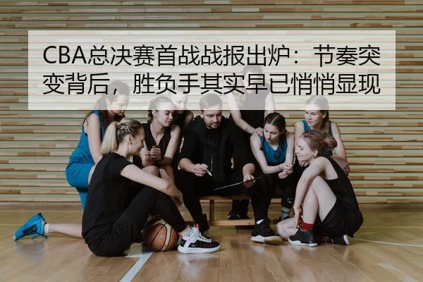 CBA总决赛首战战报出炉：节奏突变背后，胜负手其实早已悄悄显现 - kaiyun